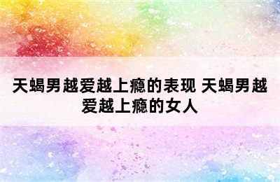 天蝎男越爱越上瘾的表现 天蝎男越爱越上瘾的女人